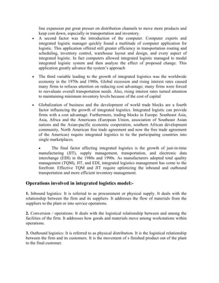 line expansion put great presser on distribution channels to move more products and
        keep cost down, especially in transportation and inventory.
    •   A second factor was the introduction of the computer. Computer experts and
        integrated logistic manager quickly found a multitude of computer application for
        logistic. This application offered still greater efficiency in transportation routing and
        scheduling, inventory control, warehouse layout and design, and every aspect of
        integrated logistic. In fact computers allowed integrated logistic managed to modal
        integrated logistic system and then analyze the effect of proposed change. This
        application greatly advance the system’s approach
    •   The third variable leading to the growth of integrated logistics was the worldwide
        economy in the 1970s and 1980s. Global recession and rising interest rates caused
        many firms to refocus attention on reducing cost advantage; many firms were forced
        to reevaluate overall transportation needs. Also, rising interest rates turned attention
        to maintaining minimum inventory levels because of the cost of capital
    •   Globalization of business and the development of world trade blocks are a fourth
        factor influencing the growth of integrated logistics. Integrated logistic can provide
        firms with a cost advantage. Furthermore, trading blocks in Europe. Southeast Asia,
        Asia, Africa and the Americans (European Union, association of Southeast Asian
        nations and the Asian-pacific economic cooperation, southern African development
        community, North American free trade agreement and now the free trade agreement
        of the Americas) require integrated logistics to tie the participating countries into
        single marketplaces.
        •       The final factor affecting integrated logistics is the growth of just-in-time
        manufacturing (JIT), supply management, transportation, and electronic data
        interchange (EDI) in the 1980s and 1990s. As manufacturers adopted total quality
        management (TQM), JIT, and EDI, integrated logistics management has come to the
        forefront. Effective TQM and JIT require optimizing the inbound and outbound
        transportation and more efficient inventory management.

Operations involved in integrated logistics model:-

1. Inbound logistics: It is referred to as procurement or physical supply. It deals with the
relationship between the firm and its suppliers. It addresses the flow of materials from the
suppliers to the plant or into service operations.

2. Conversion / operations: It deals with the logistical relationship between and among the
facilities of the firm. It addresses how goods and materials move among workstations within
operations.

3. Outbound logistics: It is referred to as physical distribution. It is the logistical relationship
between the firm and its customers. It is the movement of s finished product out of the plant
to the final customer.
 