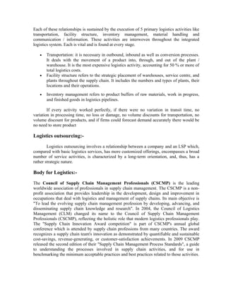 Each of these relationships is sustained by the execution of 5 primary logistics activities like
transportation, facility structure, inventory management, material handling and
communication / information. These activities are interwoven throughout the integrated
logistics system. Each is vital and is found at every stage.

   •   Transportation: it is necessary in outbound, inbound as well as conversion processes.
       It deals with the movement of a product into, through, and out of the plant /
       warehouse. It is the most expensive logistics activity, accounting for 50 % or more of
       total logistics costs.
   •   Facility structure refers to the strategic placement of warehouses, service centre, and
       plants throughout the supply chain. It includes the numbers and types of plants, their
       locations and their operations.
   •   Inventory management refers to product buffers of raw materials, work in progress,
       and finished goods in logistics pipelines.

        If every activity worked perfectly, if there were no variation in transit time, no
variation in processing time, no loss or damage, no volume discounts for transportation, no
volume discount for products, and if firms could forecast demand accurately there would be
no need to store product

Logistics outsourcing:-

        Logistics outsourcing involves a relationship between a company and an LSP which,
compared with basic logistics services, has more customized offerings, encompasses a broad
number of service activities, is characterized by a long-term orientation, and, thus, has a
rather strategic nature.

Body for Logistics:-

The Council of Supply Chain Management Professionals (CSCMP) is the leading
worldwide association of professionals in supply chain management. The CSCMP is a non-
profit association that provides leadership in the development, design and improvement in
occupations that deal with logistics and management of supply chains. Its main objective is
"To lead the evolving supply chain management profession by developing, advancing, and
disseminating supply chain knowledge and research". In 2004, the Council of Logistics
Management (CLM) changed its name to the Council of Supply Chain Management
Professionals (CSCMP), reflecting the holistic role that modern logistics professionals play.
The "Supply Chain Innovation Award competition" is part of CSCMP's annual global
conference which is attended by supply chain professions from many countries. The award
recognizes a supply chain team's innovation as demonstrated by quantifiable and sustainable
cost-savings, revenue-generating, or customer-satisfaction achievements. In 2009 CSCMP
released the second edition of their "Supply Chain Management Process Standards", a guide
to understanding the processes involved in supply chain activities, and for use in
benchmarking the minimum acceptable practices and best practices related to those activities.
 