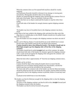 When the container doors are first opened both machines should be visually
   inspected
   and Shelbourne Reynolds should be informed of any damage or missing parts
   immediately. Photographs should be taken of any damage.
   Headers are bolted through the shipping rollers and through the container floor on
   both ends of the header. There are normally 4 bolts per roller.
   Check that there are no objects underneath the headers to stop the rollers from
   rolling.
   Check both sides of the headers for enough clearance against shipping container
   side
   walls.

    The headers may have to be pulled closer to the shipping container rear doors,
    attach
a drag chain to the loop welded to the shipping roller and attach the other end of the
    drag chain to a suitable place on the forklift. Headers should never be pulled closer
than 18” from rear doors.
    Once the headers are close enough to the shipping container rear doors one end of
    the
headers can be lifted up, blocks of wood should be put on the forklift tines to ensure
    that the mast of the forklift cannot hit the end shield of the machines.
    Caution should be taken when lifting the headers. The headers should only be
    lifted high enough to get the shipping roller off the floor of the shipping
    container.
    The headers should then be pulled straight back out of the container, the spotter
    should check both sides of the headers for clearance against the shipping container
    walls. A jack can be put against the shipping roller and against the container wall
    should the headers be crooked.

   When the front roller is approximately 18” from the rear shipping container doors,
   the
   headers can be set down.
   Caution should be taken when setting the headers down to ensure that the
   forklift tines are level before backing forklift away from headers, and that the
   forklift mast does not hit the end shield of the top machine.
   The front (side still in container) side of the headers can then be lifted, the headers
   should be picked up from the rear beside the rear gearbox and the forklift should be
   positioned as close to the shipping container as possible, blocks of wood may need
   to
   be placed on the forklift tines to level the headers.

The headers can then be lifted just enough for the shipping roller to clear the shipping
   container floor.
   The driver of the shipping container can then be told to drive straight forward until
   the shipping container clears the headers.
   The headers can then be slowly lowered to the ground.
 