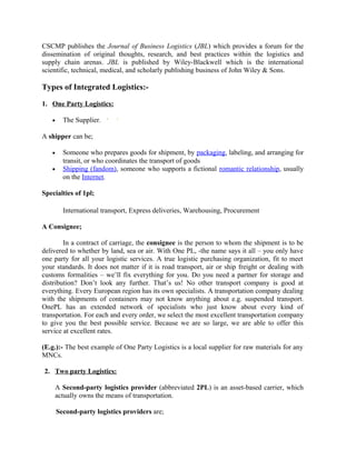 CSCMP publishes the Journal of Business Logistics (JBL) which provides a forum for the
dissemination of original thoughts, research, and best practices within the logistics and
supply chain arenas. JBL is published by Wiley-Blackwell which is the international
scientific, technical, medical, and scholarly publishing business of John Wiley & Sons.

Types of Integrated Logistics:-

1. One Party Logistics:

   •     The Supplier.

A shipper can be;

   •     Someone who prepares goods for shipment, by packaging, labeling, and arranging for
         transit, or who coordinates the transport of goods
   •     Shipping (fandom), someone who supports a fictional romantic relationship, usually
         on the Internet.

Specialties of 1pl;

         International transport, Express deliveries, Warehousing, Procurement

A Consignee;

        In a contract of carriage, the consignee is the person to whom the shipment is to be
delivered to whether by land, sea or air. With One PL, -the name says it all – you only have
one party for all your logistic services. A true logistic purchasing organization, fit to meet
your standards. It does not matter if it is road transport, air or ship freight or dealing with
customs formalities – we’ll fix everything for you. Do you need a partner for storage and
distribution? Don’t look any further. That’s us! No other transport company is good at
everything. Every European region has its own specialists. A transportation company dealing
with the shipments of containers may not know anything about e.g. suspended transport.
OnePL has an extended network of specialists who just know about every kind of
transportation. For each and every order, we select the most excellent transportation company
to give you the best possible service. Because we are so large, we are able to offer this
service at excellent rates.

(E.g.):- The best example of One Party Logistics is a local supplier for raw materials for any
MNCs.

2. Two party Logistics:

    A Second-party logistics provider (abbreviated 2PL) is an asset-based carrier, which
    actually owns the means of transportation.

       Second-party logistics providers are;
 