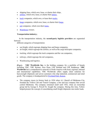 •   shipping lines, which own, lease, or charter their ships,
   •   airlines, which own, lease, or charter their planes,

   •   truck companies, which own, or lease their trucks,

   •   barge companies, which own, lease, or charter their barge,

   •   rail companies, which own their trains,

   •   Warehouse owners.

   Transportation industry;

      In the transportation industry, the second-party logistics providers are segmented
between
   different categories of transportation:

   •   sea freight, which regroups shipping lines and barge companies,
   •   air freight, which regroups the airlines, as well as the cargo helicopter companies,

   •   trucking, which regroups the truck companies and the van companies,

   •   railways, which regroups the rail companies,

   •   Warehousing and logistics.

   (E.g.):-  YRC Worldwide Inc. is the holding company for a portfolio of brands
   including YRC, YRC Reimer, New Penn, USF Holland and USF Reddaway. YRC
   Worldwide has a comprehensive network in North America with local, regional, national
   and international capabilities. YRC Worldwide offers supply chain solutions for
   heavyweight shipments and serves customers who ship industrial, commercial and retail
   goods. The company is headquartered in Overland Park, Kansas.

   •   The company traces its history back to 1924 when A.J. Harrell of Oklahoma City
       founded the Yellow Cab and Transit Company, a bus and taxi company that served
       central Oklahoma. The company remained small until 1952, when an ownership
       group led by George E. Powell Sr. bought the company. During this time, Yellow
       helped pioneer the concept of consolidating small freight shipments into trailer loads.
 