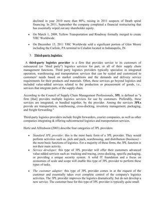 declined in year 2010 more than 80%, raising in 2011 suspects of Death spiral
       financing. In 2011, September the company completed a financial restructuring that
       has essentially wiped out any shareholder equity.
   •   On March 1, 2009, Yellow Transportation and Roadway formally merged to create
       YRC Worldwide.
   •   On December 15, 2011 YRC Worldwide sold a significant portion of Glen Moore
       including the Carlisle, PA terminal to Celadon located in Indianapolis, IN

    3. Third-party logistics:

  A third-party logistics provider is a firm that provides service to its customers of
outsourced (or "third party") logistics services for part, or all of their supply chain
management functions. Third party logistics providers typically specialize in integrated
operation, warehousing and transportation services that can be scaled and customized to
customers' needs based on market conditions and the demands and delivery service
requirements for their products and materials. Often, these services go beyond logistics and
included value-added services related to the production or procurement of goods, i.e.,
services that integrate parts of the supply chain.

According to the Council of Supply Chain Management Professionals, 3PL is defined as "a
firm [that] provides multiple logistics services for use by customers. Preferably, these
services are integrated, or bundled together, by the provider. Among the services 3PLs
provide are transportation, warehousing, cross-docking, inventory management, packaging,
and freight forwarding."

Third-party logistics providers include freight forwarders, courier companies, as well as other
companies integrating & offering subcontracted logistics and transportation services.

Hertz and Alfredsson (2003) describe four categories of 3PL providers:

   •   Standard 3PL provider: this is the most basic form of a 3PL provider. They would
       perform activities such as, pick and pack, warehousing, and distribution (business) –
       the most basic functions of logistics. For a majority of these firms, the 3PL function is
       not their main activity.
   •   Service developer: this type of 3PL provider will offer their customers advanced
       value-added services such as: tracking and tracing, cross-docking, specific packaging,
       or providing a unique security system. A solid IT foundation and a focus on
       economies of scale and scope will enable this type of 3PL provider to perform these
       types of tasks.
   •   The customer adapter: this type of 3PL provider comes in at the request of the
       customer and essentially takes over complete control of the company's logistics
       activities. The 3PL provider improves the logistics dramatically, but do not develop a
       new service. The customer base for this type of 3PL provider is typically quite small.
 