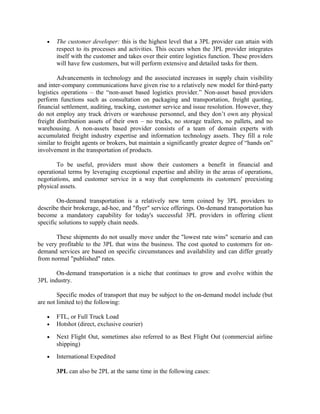 •   The customer developer: this is the highest level that a 3PL provider can attain with
       respect to its processes and activities. This occurs when the 3PL provider integrates
       itself with the customer and takes over their entire logistics function. These providers
       will have few customers, but will perform extensive and detailed tasks for them.

        Advancements in technology and the associated increases in supply chain visibility
and inter-company communications have given rise to a relatively new model for third-party
logistics operations – the “non-asset based logistics provider.” Non-asset based providers
perform functions such as consultation on packaging and transportation, freight quoting,
financial settlement, auditing, tracking, customer service and issue resolution. However, they
do not employ any truck drivers or warehouse personnel, and they don’t own any physical
freight distribution assets of their own – no trucks, no storage trailers, no pallets, and no
warehousing. A non-assets based provider consists of a team of domain experts with
accumulated freight industry expertise and information technology assets. They fill a role
similar to freight agents or brokers, but maintain a significantly greater degree of “hands on”
involvement in the transportation of products.

       To be useful, providers must show their customers a benefit in financial and
operational terms by leveraging exceptional expertise and ability in the areas of operations,
negotiations, and customer service in a way that complements its customers' preexisting
physical assets.

        On-demand transportation is a relatively new term coined by 3PL providers to
describe their brokerage, ad-hoc, and "flyer" service offerings. On-demand transportation has
become a mandatory capability for today's successful 3PL providers in offering client
specific solutions to supply chain needs.

       These shipments do not usually move under the "lowest rate wins" scenario and can
be very profitable to the 3PL that wins the business. The cost quoted to customers for on-
demand services are based on specific circumstances and availability and can differ greatly
from normal "published" rates.

       On-demand transportation is a niche that continues to grow and evolve within the
3PL industry.

        Specific modes of transport that may be subject to the on-demand model include (but
are not limited to) the following:

   •   FTL, or Full Truck Load
   •   Hotshot (direct, exclusive courier)

   •   Next Flight Out, sometimes also referred to as Best Flight Out (commercial airline
       shipping)
   •   International Expedited

       3PL can also be 2PL at the same time in the following cases:
 