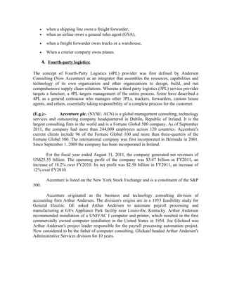 •     when a shipping line owns a freight forwarder,
   •     when an airline owns a general sales agent (GSA),

   •     when a freight forwarder owns trucks or a warehouse,

   •     When a courier company owns planes.

       4. Fourth-party logistics:

The concept of Fourth-Party Logistics (4PL) provider was first defined by Andersen
Consulting (Now Accenture) as an integrator that assembles the resources, capabilities and
technology of its own organization and other organizations to design, build, and run
comprehensive supply chain solutions. Whereas a third party logistics (3PL) service provider
targets a function, a 4PL targets management of the entire process. Some have described a
4PL as a general contractor who manages other 3PLs, truckers, forwarders, custom house
agents, and others, essentially taking responsibility of a complete process for the customer.

(E.g.):-        Accenture plc. (NYSE: ACN) is a global management consulting, technology
services and outsourcing company headquartered in Dublin, Republic of Ireland. It is the
largest consulting firm in the world and is a Fortune Global 500 company. As of September
2011, the company had more than 244,000 employees across 120 countries. Accenture's
current clients include 96 of the Fortune Global 100 and more than three-quarters of the
Fortune Global 500. The international company was first incorporated in Bermuda in 2001.
Since September 1, 2009 the company has been incorporated in Ireland.

       For the fiscal year ended August 31, 2011, the company generated net revenues of
US$25.55 billion. The operating profit of the company was $3.47 billion in FY2011, an
increase of 18.2% over FY2010. Its net profit was $2.58 billion in FY2011, an increase of
12% over FY2010.

         Accenture is listed on the New York Stock Exchange and is a constituent of the S&P
500.

       Accenture originated as the business and technology consulting division of
accounting firm Arthur Andersen. The division's origins are in a 1953 feasibility study for
General Electric. GE asked Arthur Andersen to automate payroll processing and
manufacturing at GE's Appliance Park facility near Louisville, Kentucky. Arthur Andersen
recommended installation of a UNIVAC I computer and printer, which resulted in the first
commercially owned computer installation in the United States in 1954. Joe Glickauf was
Arthur Andersen's project leader responsible for the payroll processing automation project.
Now considered to be the father of computer consulting, Glickauf headed Arthur Andersen's
Administrative Services division for 10 years.
 