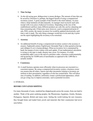 5. Time Savings

     6. As the old saying goes, &ldquo;time is money.&rdquo; The amount of time that can
        be saved by a business is, perhaps, the biggest benefit of using a computerized
        inventory system. A great example of this benefit is the retail industry. In cases
        where a shop maintains all data manually, its manager must reconcile each sales
        receipt with every piece of physical inventory. Depending on the size of the
        establishment and how many different products are sold, this can be a daunting and
        time consuming task. If that same store, however, used a computerized point of
        sale, POS, system, the master inventory list would be updated electronically each
        time a sale is made. The only thing a manager would have to do each day is print
        out the report highlighting the inventory to be restocked.

     7. Accuracy

     8. An additional benefit of using a computerized inventory system is the accuracy it
        ensures. Eighteenth century English poet Alexander Pope is often quoted as having
        said, &ldquo;To err is human.&rdquo; When an inventory list is maintained by
        hand, the margin of error widens with each update. If one mathematical calculation
        is wrong or one typo is made, disaster may occur. For instance, if a clerk
        accidentally adds a zero to the end of a purchase order, a business could potentially
        end up paying for 10,000 units of merchandise as opposed to the 1,000 that is
        actually needed.

     9. Consistency

     10. A small business operates most efficiently when its processes are executed in a
         consistent manner. By using a computerized inventory system, a business owner
         can ensures that all orders, reports and other documents relating to inventory are
         uniform in their presentation, regardless of who has created them. This will allow
         ease of reading. In addition, uniformity creates a professional appearance, which
         can go a long way to impress associates, such as potential investors.

4. STORAGE;

BEFORE CONTAINER SHIPPING

For many thousands of years, mankind has shipped goods across the oceans, from one land to
another. Think of the great seafaring peoples; the Phoenicians, Egyptians, Greeks, Romans,
Portuguese, Spanish, British and many more. Sailing the world looking for new treasures,
they brought home and traded food, jewels and materials that their countrymen had never
seen before.
 
