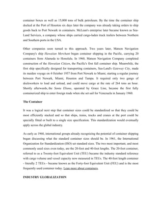 container boxes as well as 15,000 tons of bulk petroleum. By the time the container ship
docked at the Port of Houston six days later the company was already taking orders to ship
goods back to Port Newark in containers. McLean's enterprise later became known as Sea-
Land Services, a company whose ships carried cargo-laden truck trailers between Northern
and Southern ports in the USA.

Other companies soon turned to this approach. Two years later, Matson Navigation
Company's ship Hawaiian Merchant began container shipping in the Pacific, carrying 20
containers from Alameda to Honolulu. In 1960, Matson Navigation Company completed
construction of the Hawaiian Citizen, the Pacific's first full container ship. Meanwhile, the
first ship specifically designed for transporting containers, Sea-Land's Gateway City, made
its maiden voyage on 4 October 1957 from Port Newark to Miami, starting a regular journey
between Port Newark, Miami, Houston and Tampa. It required only two gangs of
dockworkers to load and unload, and could move cargo at the rate of 264 tons an hour.
Shortly afterwards, the Santa Eliana, operated by Grace Line, became the first fully
containerized ship to enter foreign trade when she set sail for Venezuela in January 1960.

The Container

It was a logical next step that container sizes could be standardized so that they could be
most efficiently stacked and so that ships, trains, trucks and cranes at the port could be
specially fitted or built to a single size specification. This standardization would eventually
apply across the global industry.

As early as 1960, international groups already recognizing the potential of container shipping
began discussing what the standard container sizes should be. In 1961, the International
Organization for Standardization (ISO) set standard sizes. The two most important, and most
commonly used sizes even today, are the 20-foot and 40-foot lengths. The 20-foot container,
referred to as a Twenty-foot Equivalent Unit (TEU) became the industry standard reference
with cargo volume and vessel capacity now measured in TEUs. The 40-foot length container
- literally 2 TEUs - became known as the Forty-foot Equivalent Unit (FEU) and is the most
frequently used container today. Lean more about containers.

INDUSTRY GLOBALIZATION
 