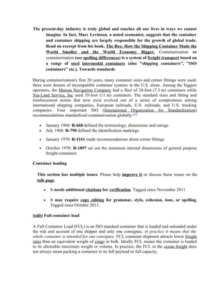 The present-day industry is truly global and touches all our lives in ways we cannot
      imagine. In fact, Marc Levinson, a noted economist, suggests that the container
      and container shipping are largely responsible for the growth of global trade.
      Read an excerpt from his book, The Box: How the Shipping Container Made the
      World Smaller and the World Economy Bigger. Containerization or
      containerisation (see spelling differences) is a system of freight transport based on
      a range of steel intermodal containers (also "shipping containers", "ISO
      containers" etc.). Towards standards

During containerization's first 20 years, many container sizes and corner fittings were used;
there were dozens of incompatible container systems in the U.S. alone. Among the biggest
operators, the Matson Navigation Company had a fleet of 24-foot (7.3 m) containers while
Sea-Land Service, Inc used 35-foot (11 m) containers. The standard sizes and fitting and
reinforcement norms that now exist evolved out of a series of compromises among
international shipping companies, European railroads, U.S. railroads, and U.S. trucking
companies. Four important ISO (International Organization for Standardization)
recommendations standardized containerization globally:[15]

   •       January 1968: R-668 defined the terminology, dimensions and ratings
   •       July 1968: R-790 defined the identification markings

   •       January 1970: R-1161 made recommendations about corner fittings

   •       October 1970: R-1897 set out the minimum internal dimensions of general purpose
           freight containers

Container loading

  This section has multiple issues. Please help improve it or discuss these issues on the
  talk page.

       •     It needs additional citations for verification. Tagged since November 2011.

       •     It may require copy editing for grammar, style, cohesion, tone, or spelling.
             Tagged since October 2011.

[edit] Full container load

A Full Container Load (FCL) is an ISO standard container that is loaded and unloaded under
the risk and account of one shipper and only one consignee, in practice it means that the
whole container is intended for one consignee. FCL container shipment attracts lower freight
rates than an equivalent weight of cargo in bulk. Ideally FCL means the container is loaded
to its allowable maximum weight or volume. In practice, the FCL in the ocean freight does
not always mean packing a container to its full payload or full capacity.
 