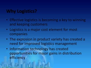 Why Logistics?
• Effective logistics is becoming a key to winning
and keeping customers
• Logistics is a major cost element for most
companies
• The explosion in product variety has created a
need for improved logistics management
• Information technology has created
opportunities for major gains in distribution
efficiency
 