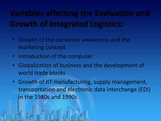 Variables affecting the Evaluation and
Growth of Integrated Logistics:
• Growth of the consumer awareness and the
marketing concept
• Introduction of the computer
• Globalization of business and the development of
world trade blocks
• Growth of JIT manufacturing, supply management,
transportation and electronic data interchange (EDI)
in the 1980s and 1990s
 
