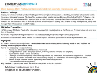Client Success Story: Firstsource Solutions Limited (not externally referenceable yet) Business Challenge: Firstsource Solutions Limited  is  India’s third largest BPO catering to multiple sectors i.e  Banking, insurance, telecom and health Integrated Managed Services.  FSL has office across multiple locations around the world including US, UK , Philippines etc. Firstsource  has plans to expand its  location base to cater to the ever growing client base in India and hence the need to increase the infrastructure base at multiple locations. Firstsource was looking for a partner to help them procure, setup and manage their infrastructure on a SLA model.  IBM Value Proposition: GTS leveraged iMS Sales Play to offer Integrated Services which included setting up the IT and non IT infrastructure with strict time lines at Bangalore.  GTS Value Proposition of integrated Services was well accepted by the client during the strong engagement  Firstsource Solution trusted IBM’s  solution for Outsourcing and  decided to go on Services Model Agreement with IBM. Highlights: $ 2.82Mil, 5 year  IT outsourcing  Contract  -  First of its kind ITS outsourcing service delivery model in BPO segment for building and managing the overall setup.  End to end outsourcing services including: Assess and defines the client IT Services Framework  Managed Services for the Bangalore location, including, servers, networks and telephony  Hybrid Service model ( Onsite and offsite) Challenge to meet the regulatory compliance requirement in STPI location, and benefits to be passed to Customer Dislodging incumbent vendor HP from the account by bringing in a new vendor and technology for thin clients.  Passed multiple customer internal approval cycles across the organisation Customer relationship Management Way Forward  – Opens up new sector and approach for growth of ITS IMS business.  