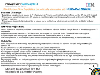 Client Success Story: Bajaj Allianz (not externally referencable yet) Business Challenge: Bajaj Allianz was planning to expand its IT infrastructure at Primary, near the site location in Pune and the DR site at Hyderabad. The company wanted to implement a DR solution to meet its compliance and regulatory framework, and meet the RPO & RTO required by business. The company also wanted a single vendor to provide end to end delivery, with improved service levels,  and better end user satisfaction. IBM Value Proposition: IBM’s expertise in integrating Hardware, Software and Services and therefore serve as a single window to address Bajaj Allianz’s requirement.  Implementing proven methods for Data Replication and 30+ year old Practice & Broad Experience in BCP/DR projects. Capitalizing the infra helping Bajaj Allianz  better utilize the budget over a period of 10 years. Technology refresh to be done after 5 years thereby providing the client with the latest technology at every point in time .  Highlights: This association with IBM will help Bajaj Allianz integrate Hardware, Software and Services and offer  Integrated Managed Services for: 1) Data Center Build for DRC and Network Set up in Data Center at Hyderabad 3) DR Services including provisioning of Server Storage in the Data Center Hyderabad. 4) Managed Services for Server, Storage and Network at DRC. Managed Services at HO/DC at Pune. IBM will help Bajaj Allianz bolster their business continuity, disaster and system failure response strategies. This association with IBM will help Bajaj Allianz in further entrenching compliance with the legal and regulatory framework that governs the industry. By engaging with IBM in a complete operational expenditure  (pay-as-you-grow)  model, Bajaj Allianz will also save on capital expenditure on IT.  Transformational in nature, this engagement will help Bajaj Allianz increase its focus on customer satisfaction, greater profitability and enhanced collaboration with its high availability and business continuity plan.   