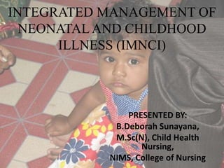 INTEGRATED MANAGEMENT OF
NEONATAL AND CHILDHOOD
ILLNESS (IMNCI)
PRESENTED BY:
B.Deborah Sunayana,
M.Sc(N), Child Health
Nursing,
NIMS, College of Nursing
 