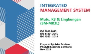 INTEGRATED
MANAGEMENT SYSTEM
Mutu, K3 & Lingkungan
(SM-MK3L)
ISO 9001:2015
ISO 14001:2015
ISO 45001:2018
Prepared by Aries Satriana
PT.Multi Fabrindo Gemilang
Nov 2021
 