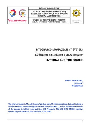 EXTERNAL TRAINING REPORT

INTEGRATED MANAGEMENT SYSTEM (IMS)

ISO 9001:2008, ISO 14001:2004, & OHSAS 18001:2007

INTERNAL AUDITOR COURSE

WU 13.3 HSE INCENTIVE SCHEME 2 PROGRAM
YADANA SUBSIDENCE PROJECT EPSCC-1 + EPSC-2

PT GUNANUSA UTAMA
FABRICATORS

INTEGRATED MANAGEMENT SYSTEM
ISO 9001:2008, ISO 14001:2004, & OHSAS 18001:2007

INTERNAL AUDITOR COURSE

REPORT PREPARED BY,
FITRI IFONY
HSE ENGINEER

The external trainer is Mr. Adi Kusuma Wardana from PT SGS International. External training is
section of the HSE Incentive Program listed on Work Unit (WU) 13.3 in an explanation the scope
of the contract in Exhibit B and put it on HSE Procedure: MM-YAD-00-TO-020042: Incentive
Scheme program which has been approved of CPY-TEPM.

1

 