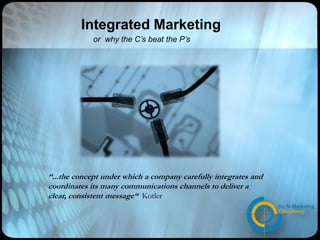 Integrated Marketing or  why the C’s beat the P’s “...the concept under which a company carefully integrates and coordinates its many communications channels to deliver a clear, consistent message“ Kotler 