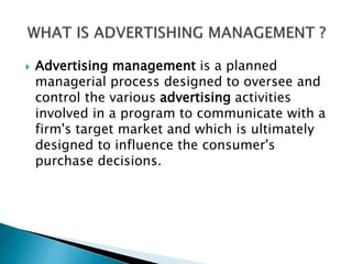  Advertising management is a planned
managerial process designed to oversee and
control the various advertising activities
involved in a program to communicate with a
firm's target market and which is ultimately
designed to influence the consumer's
purchase decisions.
 