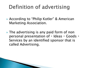  According to “Philip Kotler” & American
Marketing Association.
 The advertising is any paid form of non
personal presentation of Ideas Goods
Services by an identified sponsor that is
called Advertising.
 