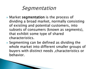  Market segmentation is the process of
dividing a broad market, normally consisting
of existing and potential customers, into
subsets of consumers (known as segments),
that exhibit some type of shared
characteristics.
 Segmenting can be defined as dividing the
whole market into different smaller groups of
buyers with distinct needs ,characteristics or
behavior.
 