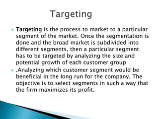  Targeting is the process to market to a particular
segment of the market. Once the segmentation is
done and the broad market is subdivided into
different segments, then a particular segment
has to be targeted by analyzing the size and
potential growth of each customer group
 .Analyzing which customer segment would be
beneficial in the long run for the company. The
objective is to select segments in such a way that
the firm maximizes its profit.
 