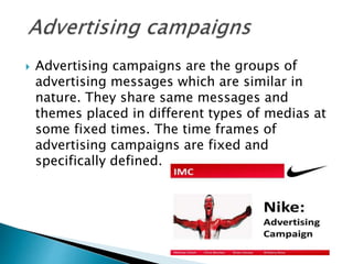  Advertising campaigns are the groups of
advertising messages which are similar in
nature. They share same messages and
themes placed in different types of medias at
some fixed times. The time frames of
advertising campaigns are fixed and
specifically defined.
 