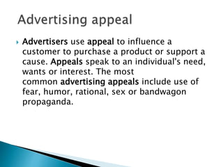  Advertisers use appeal to influence a
customer to purchase a product or support a
cause. Appeals speak to an individual's need,
wants or interest. The most
common advertising appeals include use of
fear, humor, rational, sex or bandwagon
propaganda.
 