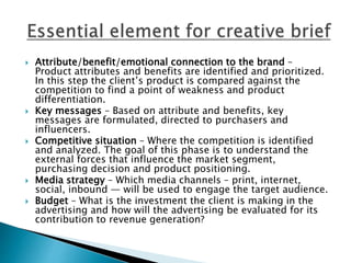  Attribute/benefit/emotional connection to the brand –
Product attributes and benefits are identified and prioritized.
In this step the client’s product is compared against the
competition to find a point of weakness and product
differentiation.
 Key messages – Based on attribute and benefits, key
messages are formulated, directed to purchasers and
influencers.
 Competitive situation – Where the competition is identified
and analyzed. The goal of this phase is to understand the
external forces that influence the market segment,
purchasing decision and product positioning.
 Media strategy – Which media channels – print, internet,
social, inbound — will be used to engage the target audience.
 Budget – What is the investment the client is making in the
advertising and how will the advertising be evaluated for its
contribution to revenue generation?
 