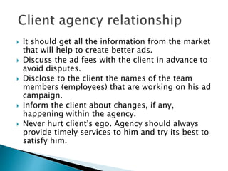  It should get all the information from the market
that will help to create better ads.
 Discuss the ad fees with the client in advance to
avoid disputes.
 Disclose to the client the names of the team
members (employees) that are working on his ad
campaign.
 Inform the client about changes, if any,
happening within the agency.
 Never hurt client's ego. Agency should always
provide timely services to him and try its best to
satisfy him.
 
