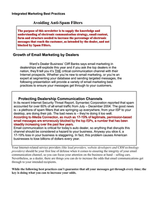 Integrated Marketing Best Practices

                Avoiding Anti-Spam Filters
    The purpose of this newsletter is to supply the knowledge and
    understanding of electronic communication strategy, email content,
    form and structure needed to increase the percentage of electronic
    messages that reach the customer, as intended by the dealer, and not
    blocked by Spam Filters.


Growth of Email Marketing by Dealers

             Ward’s Dealer Business’ Cliff Banks says email marketing in
      dealerships will explode this year and if you ask the top dealers in the
      nation, they’ll tell you it’s THE critical communication channel with their
      Internet prospects. Whether you’re new to email marketing, or you’re an
      expert at segmenting your database and sending targeted messages, the
      following presentation will provide a variety of email marketing best
      practices to ensure your messages get through to your customers.



     Protecting Dealership Communication Channels
 In its recent Internet Security Threat Report, Symantec Corporation reported that spam
 accounted for over 60% of all email traffic from July – December 2004. The good news
 is - a plethora of spam filters that are springing up everywhere, from your ISP to your
 desktop, are doing their job. The bad news is – they’re doing it too well.
 According to iMedia Connection, as much as 17-19% of legitimate, permission-based
 email messages are erroneously blocked by the top ISPs, a number that has been
 steadily increasing over the past few years.
 Email communication is critical for today’s auto dealer, so anything that disrupts this
 channel should be considered a hazard to your business. Anyway you slice it, a
 17-19% loss in your business is staggering. In fact, this problem causes American
 businesses to lose billions of dollars every year.

Your Internet-related service providers (like lead providers, website developers and CRM technology
providers) should be your first line of defense when it comes to ensuring the integrity of your email
communication channel, so you can focus your attention on the business at hand – selling cars.
Nevertheless, as a dealer, there are things you can do to increase the odds that email communications get
through to your intended recipients.

While the following best practices can’t guarantee that all your messages get through every time; the
key is doing what you can to increase your odds.
 