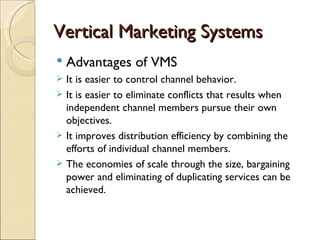 Vertical Marketing Systems
   Advantages of VMS
 It is easier to control channel behavior.
 It is easier to eliminate conflicts that results when
  independent channel members pursue their own
  objectives.
 It improves distribution efficiency by combining the
  efforts of individual channel members.
 The economies of scale through the size, bargaining
  power and eliminating of duplicating services can be
  achieved.
 