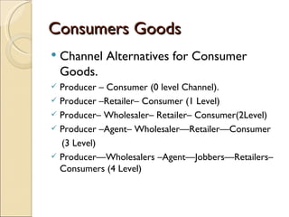 Consumers Goods
   Channel Alternatives for Consumer
    Goods.
 Producer – Consumer (0 level Channel).
 Producer –Retailer– Consumer (1 Level)
 Producer– Wholesaler– Retailer– Consumer(2Level)
 Producer –Agent– Wholesaler—Retailer—Consumer
  (3 Level)
 Producer—Wholesalers –Agent—Jobbers—Retailers–
  Consumers (4 Level)
 