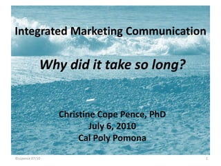Integrated Marketing Communication Why did it take so long? Christine Cope Pence, PhD July 6, 2010 Cal Poly Pomona 1 ©ccpence 07/10 