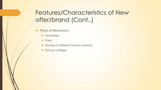 Features/Characteristics of New
offer/brand (Cont..)
 Place of Restaurant
 Universities
 Parks
 Outside of different famous cinemas
 Famous colleges
 