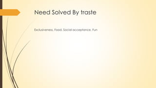 Need Solved By traste
Exclusiveness, Food, Social acceptance, Fun
 