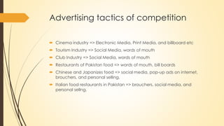 Advertising tactics of competition
 Cinema industry => Electronic Media, Print Media, and billboard etc
 Tourism Industry => Social Media, words of mouth
 Club Industry => Social Media, words of mouth
 Restaurants of Pakistan food => words of mouth, bill boards
 Chinese and Japanizes food => social media, pop-up ads on internet,
brouchers, and personal selling.
 Italian food restaurants in Pakistan => brouchers, social media, and
personal sellng.
 