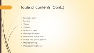 Table of contents (Cont..)
 Leverage point
 Tag line
 Visuals
 Verbals
 Types of appeal
 Message strategies
 Executional Frame work
 Source and spokes persons
 Media planning
 Media planning house
 