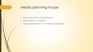 Media planning house
 Ali Noman Ashraf => Media Planner
 Arslan Ahmad => Creative
 Adcom Media (Pvt.) Ltd. => Media buying house
 