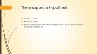 Three exposure hypothesis
 Intrusion value
 Recency theory
 Effective frequency and effective reach must be (at least) equal to
campaign objectives.
 