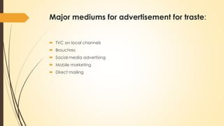 Major mediums for advertisement for traste:
 TVC on local channels
 Brouchres
 Social media advertising
 Mobile marketing
 Direct mailing
 