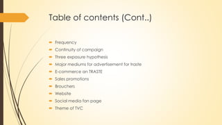 Table of contents (Cont..)
 Frequency
 Continuity of campaign
 Three exposure hypothesis
 Major mediums for advertisement for traste
 E-commerce an TRASTE
 Sales promotions
 Brouchers
 Website
 Social media fan page
 Theme of TVC
 