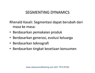 SEGMENTING DYNAMICS
Rhenald Kasali: Segmentasi dapat berubah dari
masa ke masa:
• Berdasarkan pemakaian produk
• Berdasarkan generasi, evolusi keluarga• Berdasarkan generasi, evolusi keluarga
• Berdasarkan teknografi
• Berdasarkan tingkat kesetiaan konsumen
www.valueconsulttraining.com (021 7919 8730)
 