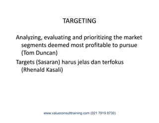 TARGETING
Analyzing, evaluating and prioritizing the market
segments deemed most profitable to pursue
(Tom Duncan)
Targets (Sasaran) harus jelas dan terfokusTargets (Sasaran) harus jelas dan terfokus
(Rhenald Kasali)
www.valueconsulttraining.com (021 7919 8730)
 