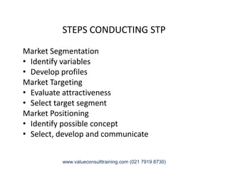 STEPS CONDUCTING STP
Market Segmentation
• Identify variables
• Develop profiles
Market Targeting
• Evaluate attractiveness• Evaluate attractiveness
• Select target segment
Market Positioning
• Identify possible concept
• Select, develop and communicate
www.valueconsulttraining.com (021 7919 8730)
 