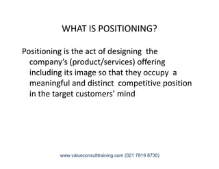 WHAT IS POSITIONING?
Positioning is the act of designing the
company’s (product/services) offering
including its image so that they occupy a
meaningful and distinct competitive positionmeaningful and distinct competitive position
in the target customers’ mind
www.valueconsulttraining.com (021 7919 8730)
 