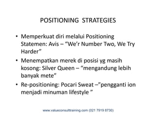POSITIONING STRATEGIES
• Memperkuat diri melalui Positioning
Statemen: Avis – “We’r Number Two, We Try
Harder”
• Menempatkan merek di posisi yg masih• Menempatkan merek di posisi yg masih
kosong: Silver Queen – “mengandung lebih
banyak mete”
• Re-positioning: Pocari Sweat –”pengganti ion
menjadi minuman lifestyle ”
www.valueconsulttraining.com (021 7919 8730)
 