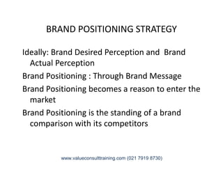 BRAND POSITIONING STRATEGY
Ideally: Brand Desired Perception and Brand
Actual Perception
Brand Positioning : Through Brand Message
Brand Positioning becomes a reason to enter theBrand Positioning becomes a reason to enter the
market
Brand Positioning is the standing of a brand
comparison with its competitors
www.valueconsulttraining.com (021 7919 8730)
 