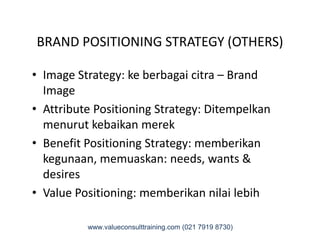 BRAND POSITIONING STRATEGY (OTHERS)
• Image Strategy: ke berbagai citra – Brand
Image
• Attribute Positioning Strategy: Ditempelkan
menurut kebaikan merekmenurut kebaikan merek
• Benefit Positioning Strategy: memberikan
kegunaan, memuaskan: needs, wants &
desires
• Value Positioning: memberikan nilai lebih
www.valueconsulttraining.com (021 7919 8730)
 