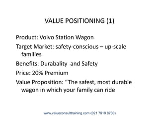 VALUE POSITIONING (1)
Product: Volvo Station Wagon
Target Market: safety-conscious – up-scale
families
Benefits: Durabality and SafetyBenefits: Durabality and Safety
Price: 20% Premium
Value Proposition: “The safest, most durable
wagon in which your family can ride
www.valueconsulttraining.com (021 7919 8730)
 