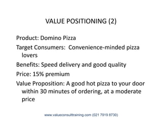 VALUE POSITIONING (2)
Product: Domino Pizza
Target Consumers: Convenience-minded pizza
lovers
Benefits: Speed delivery and good qualityBenefits: Speed delivery and good quality
Price: 15% premium
Value Proposition: A good hot pizza to your door
within 30 minutes of ordering, at a moderate
price
www.valueconsulttraining.com (021 7919 8730)
 