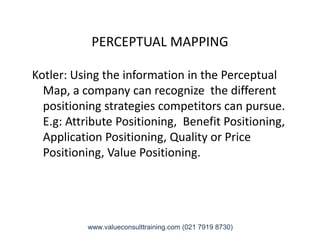 PERCEPTUAL MAPPING
Kotler: Using the information in the Perceptual
Map, a company can recognize the different
positioning strategies competitors can pursue.
E.g: Attribute Positioning, Benefit Positioning,E.g: Attribute Positioning, Benefit Positioning,
Application Positioning, Quality or Price
Positioning, Value Positioning.
www.valueconsulttraining.com (021 7919 8730)
 