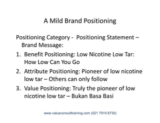 A Mild Brand Positioning
Positioning Category - Positioning Statement –
Brand Message:
1. Benefit Positioning: Low Nicotine Low Tar:
How Low Can You GoHow Low Can You Go
2. Attribute Positioning: Pioneer of low nicotine
low tar – Others can only follow
3. Value Positioning: Truly the pioneer of low
nicotine low tar – Bukan Basa Basi
www.valueconsulttraining.com (021 7919 8730)
 
